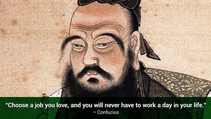 Choose a job you love, and you will never have to work a day in your life. – Confucius